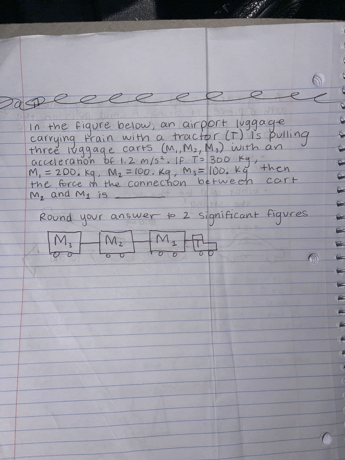 Sas
e
DNT
Liva
bu
2010
In the figure below, an airport luggage
carrying train with a tractor (I) is pulling
three luggage carts (M₁, M₂, M3) with an
acceleration of 1.2 m/s². IF T = 300 kg,
M₁ = 200. kg, M₂ = 100. Kg, M₂ = 100. ky then
between
cart
the force in the connection
M₂ and My is
B
SP
How todw
ONLY
Round your answer to 2 significant figures
3
1
M₁ M₂ M₂
0
(6
6
€
e
e
(C
(