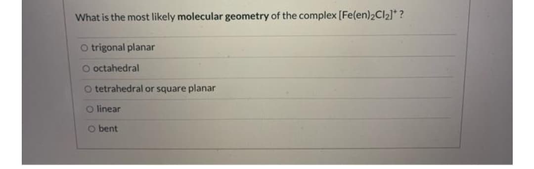What is the most likely molecular geometry of the complex [Fe(en)2CI2]* ?
O trigonal planar
O octahedral
O tetrahedral or square planar
O linear
O bent

