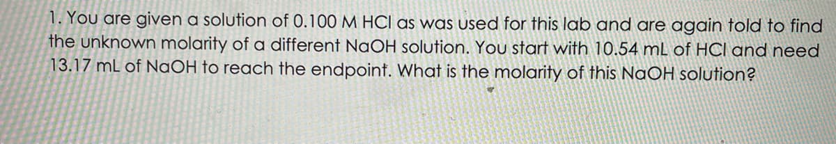 1. You are given a solution of 0.100 M HCI as was used for this lab and are again told to find
the unknown molarity of a different NaOH solution. You start with 10.54 mL of HCI and need
13.17 mL of NaOH to reach the endpoint. What is the molarity of this NaOH solution?