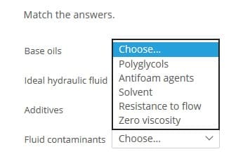 Match the answers.
Base oils
Choose.
Polyglycols
Ideal hydraulic fluid Antifoam agents
Solvent
Resistance to flow
Additives
Zero viscosity
Fluid contaminants Choose...
