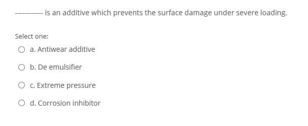 -is an additive which prevents the surface damage under severe loading.
Select one:
O a. Antiwear additive
O b. De emulsifier
O c. Extreme pressure
O d. Corrosion inhibitor
