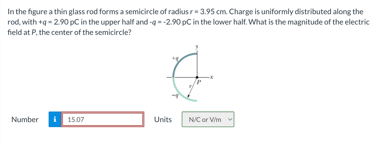 In the figure a thin glass rod forms a semicircle of radius r = 3.95 cm. Charge is uniformly distributed along the
rod, with +q = 2.90 pC in the upper half and -q = -2.90 pC in the lower half. What is the magnitude of the electric
field at P, the center of the semicircle?
Number
i 15.07
Units
+q
P
N/C or V/m