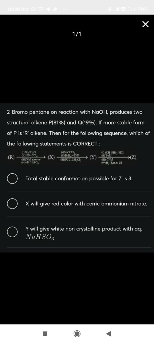 10:20 AM O1d
1/1
2-Bromo pentane on reaction with NaOH, produces two
structural alkene P(81%) and Q(19%). If more stable form
of P is 'R' alkene. Then for the following sequence, which of
the following statements is CORRECT :
(1) Br, /H,0
(ii)HBr ČCI,
1)NaOH/1,
(i)B-H -THF
(iii) PCC, CH,Cla
· (Y) – ) Buli
(iii) CH,I
1) (CH SH), HCi
(R)
→ (X)
→(Z)
(ii) Nal acetone
iv) dil. H SO,
(iv)H Raney Ni
O Total stable conformation possible for Z is 3.
X will give red color with cerric ammonium nitrate.
Y will give white non crystalline product with aq.
NAHSO3

