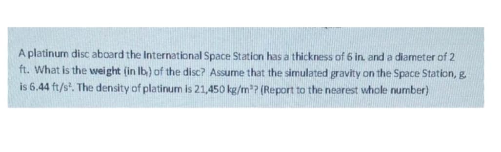A platinum disc aboard the International Space Station has a thickness of 6 in. and a diameter of 2
ft. What is the weight (in Ib) of the disc? Assume that the simulated gravity on the Space Station, g.
is 6.44 ft/s. The density of platinum is 21,450 kg/m²? (Report to the nearest whole number)
