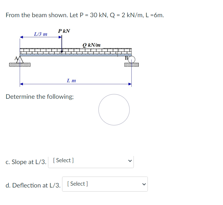 From the beam shown. Let P = 30 kN, Q = 2 kN/m, L=6m.
PKN
L/3 m
QkN/m
Lm
Determine the following;
c. Slope at L/3. [Select]
d. Deflection at L/3. [Select]
>
<