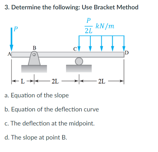 3. Determine the following: Use Bracket Method
P
|P
kN/m
2L
B
A
D
- L
2L
a. Equation of the slope
b. Equation of the deflection curve
c. The deflection at the midpoint.
d. The slope at point B.
