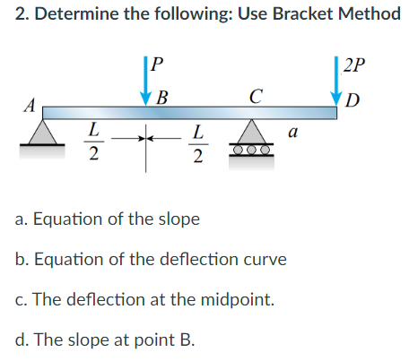 2. Determine the following: Use Bracket Method
|P
| 2P
A
В
C
(D
L
L
a
2
2
a. Equation of the slope
b. Equation of the deflection curve
c. The deflection at the midpoint.
d. The slope at point B.
