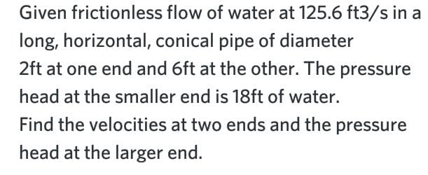 Given frictionless flow of water at 125.6 ft3/s in a
long, horizontal, conical pipe of diameter
2ft at one end and 6ft at the other. The pressure
head at the smaller end is 18ft of water.
Find the velocities at two ends and the pressure
head at the larger end.
