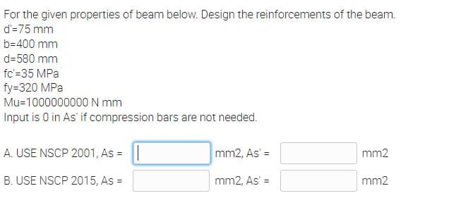 For the given properties of beam below. Design the reinforcements of the beam.
d'=75 mm
b=400 mm
d=580 mm
fc'=35 MPa
fy=320 MPa
Mu=1000000000N mm
Input is 0 in As' if compression bars are not needed.
A. USE NSCP 2001, As =
mm2, As' =
mm2
B. USE NSCP 2015, As =
mm2, As' =
mm2
%3D
