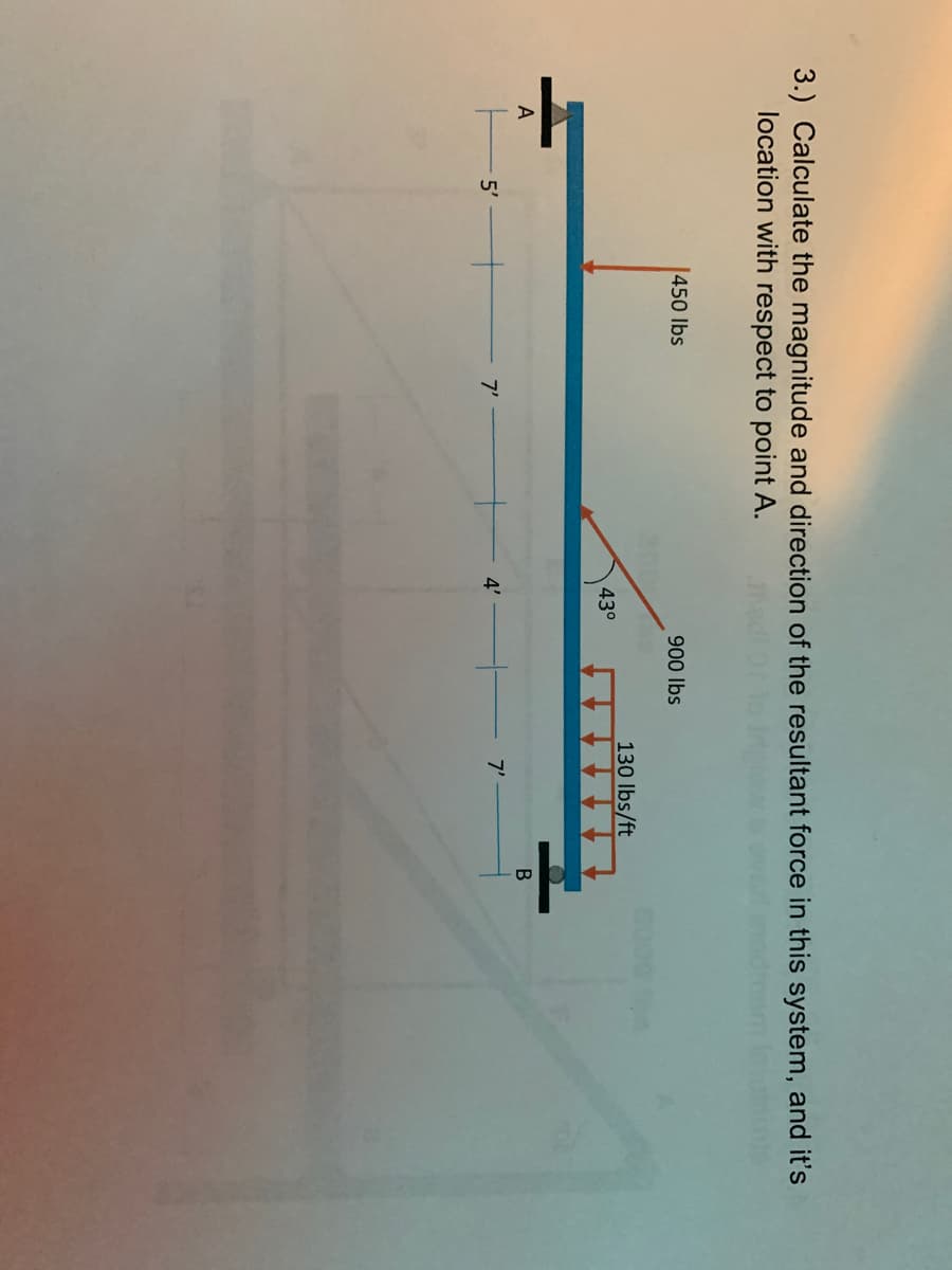 3.) Calculate the magnitude and direction of the resultant force in this system, and it's
location with respect to point A.
450 lbs
900 lbs
130 lbs/ft
43°
A
5'
7'
4'
7'
