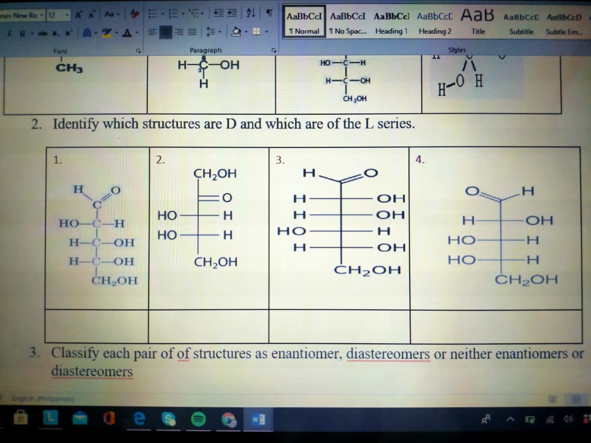 mes New Ro 12
AA
Aa
AaBbCcI AaBbCcI AaBbCc] AaBbCcC AaB AaBbCcC AaBbCcD
I u
T Normal
1 No Spac. Heading 1
Heading 2
Title
Subtitle
Subtle Em.
Font
Paragraph
Styles
CH3
H-C-OH
HO-C-H
H-C-OH
H-0 H
CH 2OH
2. Identify which structures are D and which are of the L series.
1.
2.
3.
4.
CH,OH
H
H.
H
OH
OH
HO-C-H
НО
H
но
H
H-C
HO-
НО
H-
OH
Н-С
OH
CH,OH
HO
H.
ĆH2OH
CH2OH
ČH2OH
3. Classify each pair of of structures as enantiomer, diastereomers or neither enantiomers or
diastereomers
English (Philippines)
e
