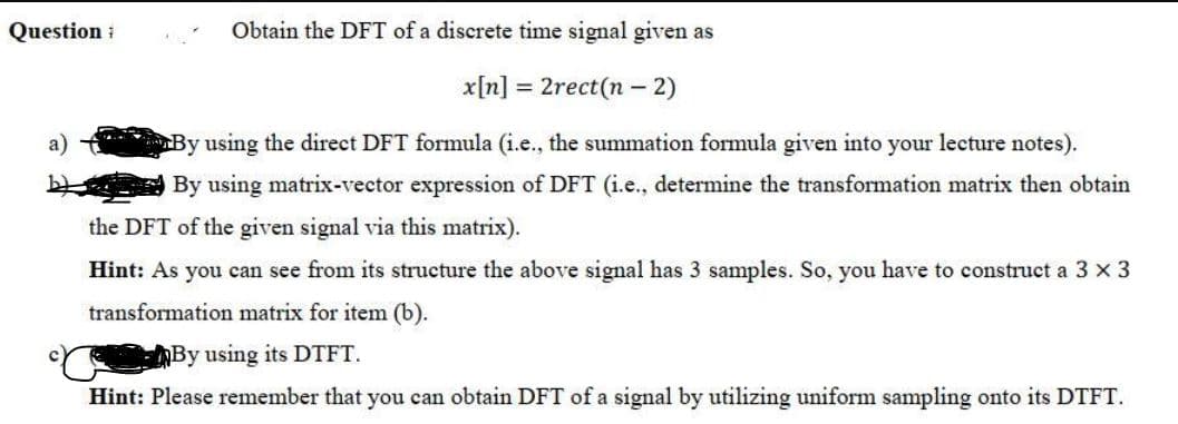 Question :
Obtain the DFT of a discrete time signal given as
x[n] = 2rect(n - 2)
a)
By using the direct DFT formula (i.e., the summation formula given into your lecture notes).
By using matrix-vector expression of DFT (i.e., determine the transformation matrix then obtain
the DFT of the given signal via this matrix).
Hint: As you can see from its structure the above signal has 3 samples. So, you have to construct a 3 x 3
transformation matrix for item (b).
By using its DTFT.
Hint: Please remember that you can obtain DFT of a signal by utilizing uniform sampling onto its DTFT.
