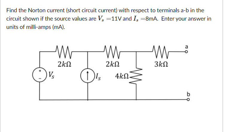 Find the Norton current (short circuit current) with respect to terminals a-b in the
circuit shown if the source values are V, =11V and I, =8mA. Enter your answer in
units of milli-amps (mA).
2kN
2kN
3kN
Vs
Is
4kN
