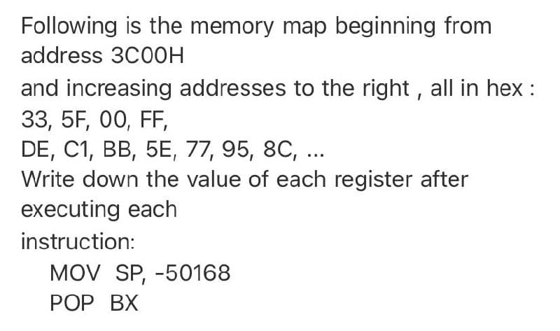 Following is the memory map beginning from
address 3C00H
and increasing addresses to the right , all in hex :
33, 5F, 00, FF,
DE, C1, BB, 5E, 77, 95, 8C, ...
Write down the value of each register after
executing each
instruction:
MOV SP, -50168
РOP ВХ
