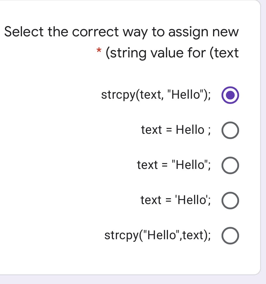 Select the correct way to assign new
(string value for (text
strcpy(text, "Hello");
text = Hello ; O
text = "Hello";
text = 'Hello';
strcpy("Hello",text); O
