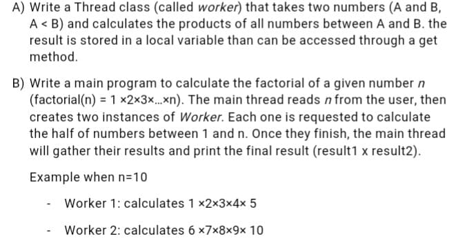 A) Write a Thread class (called worker) that takes two numbers (A and B,
A < B) and calculates the products of all numbers between A and B. the
result is stored in a local variable than can be accessed through a get
method.
B) Write a main program to calculate the factorial of a given number n
(factorial(n) = 1 x2x3x.xn). The main thread reads nfrom the user, then
creates two instances of Worker. Each one is requested to calculate
the half of numbers between 1 and n. Once they finish, the main thread
will gather their results and print the final result (result1 x result2).
Example when n=10
Worker 1: calculates 1 x2x3x4x 5
Worker 2: calculates 6 x7x8×9x 10
