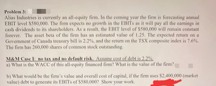 Problem 3:
Alias Industries is currently an all-equity firm. In the coming year the firm is forecasting annual
EBIT level $580,000. The firm expects no growth in the EBITS as it will pay all the earnings in
cash dividends to its sharcholders. As a result, the EBIT level of $580,000 will remain constant
forever. The asset beta of the firm has an estimated value of 1.25. The expected return on a
Government of Canada treasury bill is 2.2%, and the return on the TSX composite index is 7.6%.
The firm has 260,000 shares of common stock outstanding.
M&M Case I: no tax and no default risk. Assume cost of debt is 2.2%.
a) What is the WACC of this all-equity financed firm? What is the value of the firm?
b) What would be the firm's value and overall cost of capital, if the firm uses $2,400,000 (market
value) debt to generate its EBITS of $580,000? Show your work.
