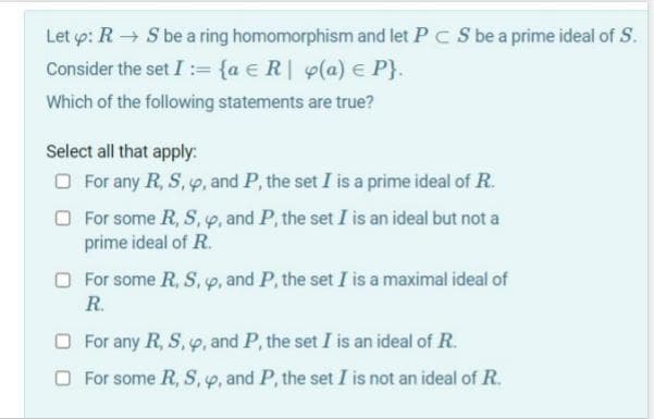 Let p: R → S be a ring homomorphism and let PC S be a prime ideal of S.
Consider the set I := {a €R| y(a) e P}.
Which of the following statements are true?
Select all that apply:
O For any R, S, p, and P, the set I is a prime ideal of R.
O For some R, S, p, and P, the set I is an ideal but not a
prime ideal of R.
O For some R, S, p, and P, the set I is a maximal ideal of
R.
O For any R, S, 9, and P, the set I is an ideal of R.
O For some R, S, p, and P, the set I is not an ideal of R.
