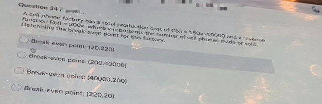 Question 34
A cell phone factory has a total production cost of Cx) - 150x+10000 and a revenue
function R(x) - 200x, where x represents the number of cell phones made or sold.
Determine the break-even point for this factory.
Break-even point: (20,220)
Break-even point: (200,40000)
Break-even point: (40000,200)
Break-even point: (220,20)
