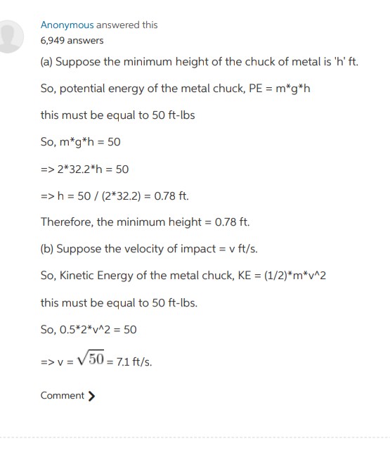 Anonymous answered this
6,949 answers
(a) Suppose the minimum height of the chuck of metal is 'h' ft.
So, potential energy of the metal chuck, PE = m*g*h
this must be equal to 50 ft-lbs
So, m*g*h = 50
=> 2*32.2*h = 50
=>h = 50 / (2*32.2) = 0.78 ft.
Therefore, the minimum height = 0.78 ft.
(b) Suppose the velocity of impact = v ft/s.
So, Kinetic Energy of the metal chuck, KE = (1/2)*m*v^2
this must be equal to 50 ft-lbs.
So, 0.5*2*v^2 = 50
=> v = V50 = 7.1 ft/s.
Comment >
