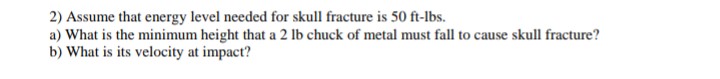 2) Assume that energy level needed for skull fracture is 50 ft-lbs.
a) What is the minimum height that a 2 lb chuck of metal must fall to cause skull fracture?
b) What is its velocity at impact?
