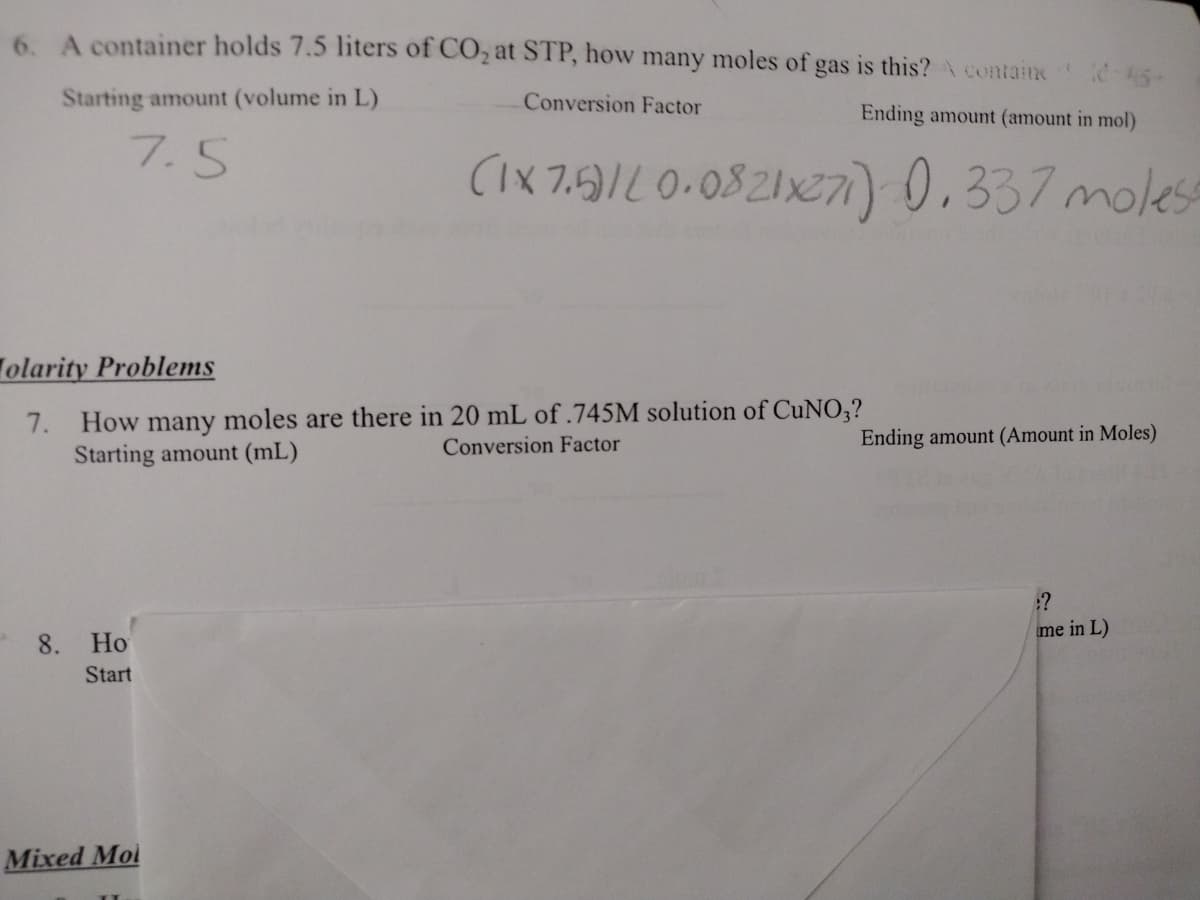 6. A container holds 7.5 liters of CO₂ at STP, how many moles of gas is this? A containe-45-
Conversion Factor
Starting amount (volume in L)
Ending amount (amount in mol)
7.5
(1x7.5)/20.0821x271) 0.337 molest
olarity Problems
7.
How many moles are there in 20 mL of .745M solution of CuNO3?
Conversion Factor
Starting amount (mL)
8. Ho
Start
Mixed Mol
cloctine
Ending amount (Amount in Moles)
:?
me in L)