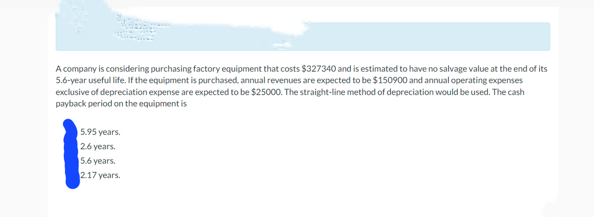A company is considering purchasing factory equipment that costs $327340 and is estimated to have no salvage value at the end of its
5.6-year useful life. If the equipment is purchased, annual revenues are expected to be $150900 and annual operating expenses
exclusive of depreciation expense are expected to be $25000. The straight-line method of depreciation would be used. The cash
payback period on the equipment is
5.95 years.
2.6 years.
5.6 years.
2.17 years.