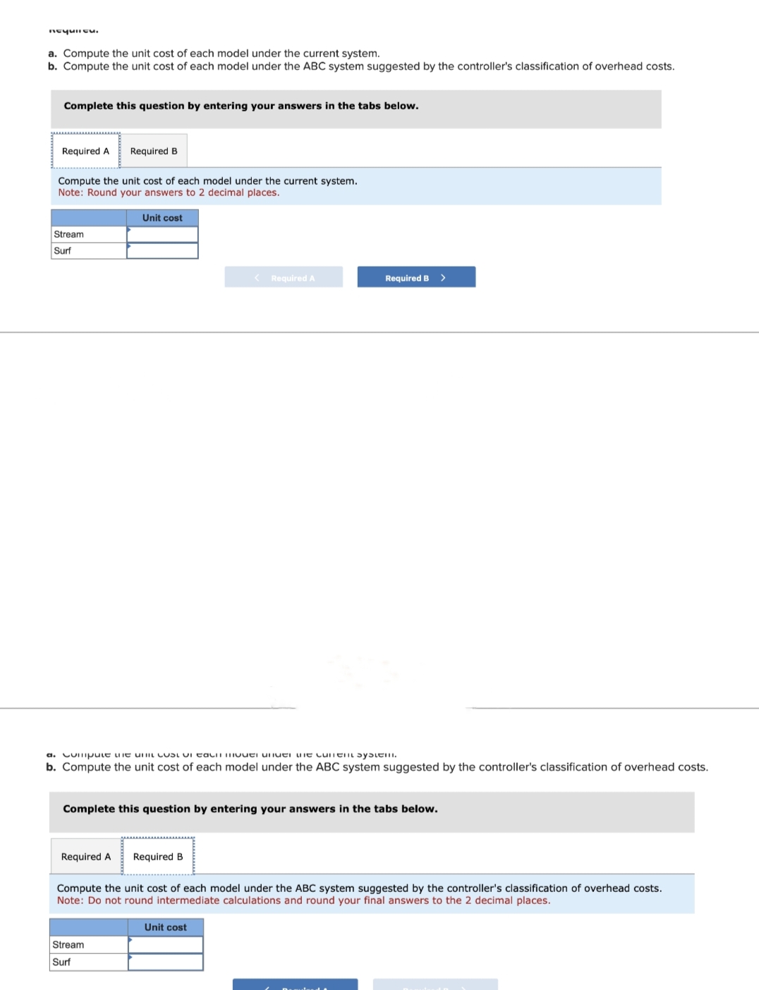 nequlicu.
a. Compute the unit cost of each model under the current system.
b. Compute the unit cost of each model under the ABC system suggested by the controller's classification of overhead costs.
Complete this question by entering your answers in the tabs below.
Required A Required B
Compute the unit cost of each model under the current system.
Note: Round your answers to 2 decimal places.
Stream
Surf
Unit cost
Required A
a. Compute the unit cost on ta mer under the content system.
b. Compute the unit cost of each model under the ABC system suggested by the controller's classification of overhead costs.
Complete this question by entering your answers in the tabs below.
Stream
Surf
< Required A
Required B
Required B
Unit cost
>
Compute the unit cost of each model under the ABC system suggested by the controller's classification of overhead costs.
Note: Do not round intermediate calculations and round your final answers to the 2 decimal places.