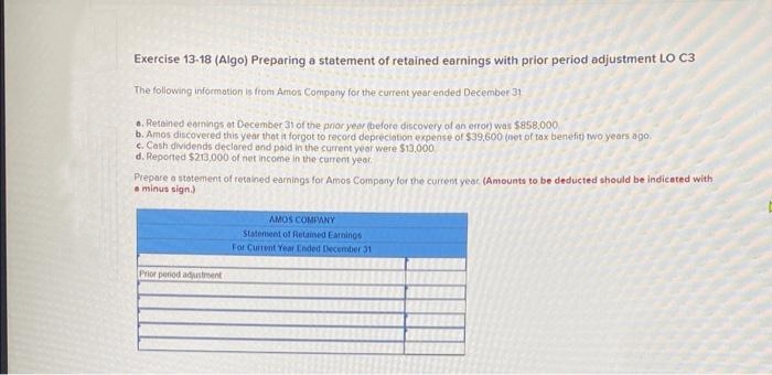 Exercise 13-18 (Algo) Preparing a statement of retained earnings with prior period adjustment LO C3
The following information is from Amos Company for the current year ended December 31
a. Retained earnings at December 31 of the prior year before discovery of an error) was $858,000
b. Amos discovered this year that it forgot to record depreciation expense of $39.600 (net of tax benefit) two years ago.
c. Cosh dividends declared and paid in the current year were $13,000
d. Reported $213,000 of net income in the current year.
Prepare a statement of retained earnings for Amos Company for the current year. (Amounts to be deducted should be indicated with
minus sign.)
Prior period adjustment
AMOS COMPANY
Statement of Retained Earnings
For Current Year Ended December 31