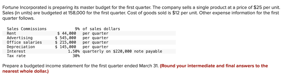 Fortune Incorporated is preparing its master budget for the first quarter. The company sells a single product at a price of $25 per unit.
Sales (in units) are budgeted at 158,000 for the first quarter. Cost of goods sold is $12 per unit. Other expense information for the first
quarter follows.
Sales Commissions
Rent
Advertising
Office salaries
Depreciation
Interest
Tax rate
9% of sales dollars
per quarter
per quarter
per quarter
per quarter
quarterly on $220,000 note payable
$ 44,000
$ 545,000
$ 215,000
$ 145,000
1.50%
30%
Prepare a budgeted income statement for the first quarter ended March 31. (Round your intermediate and final answers to the
nearest whole dollar.)