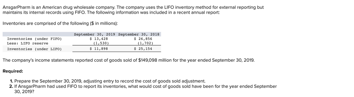 AnsgarPharm is an American drug wholesale company. The company uses the LIFO inventory method for external reporting but
maintains its internal records using FIFO. The following information was included in a recent annual report:
Inventories are comprised of the following ($ in millions):
Inventories (under FIFO)
Less: LIFO reserve
Inventories (under LIFO)
September 30, 2019 September 30, 2018
$ 13,428
$ 26,856
(1,702)
(1,530)
$ 11,898
$ 25,154
The company's income statements reported cost of goods sold of $149,098 million for the year ended September 30, 2019.
Required:
1. Prepare the September 30, 2019, adjusting entry to record the cost of goods sold adjustment.
2. If AnsgarPharm had used FIFO to report its inventories, what would cost of goods sold have been for the year ended September
30, 2019?