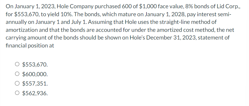 On January 1, 2023, Hole Company purchased 600 of $1,000 face value, 8% bonds of Lid Corp.,
for $553,670, to yield 10%. The bonds, which mature on January 1, 2028, pay interest semi-
annually on January 1 and July 1. Assuming that Hole uses the straight-line method of
amortization and that the bonds are accounted for under the amortized cost method, the net
carrying amount of the bonds should be shown on Hole's December 31, 2023, statement of
financial position at
O $553,670.
O $600,000.
O $557,351.
O $562,936.
