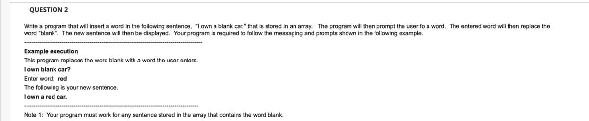 QUESTION 2
Write a program that will insert a word in the following sentence, "I own a blank car." that is stored in an array. The program will then prompt the user fo a word. The entered word will then replace the
word "blank". The new sentence will then be displayed. Your program is required to follow the messaging and prompts shown in the following example.
Example execution
This program replaces the word blank with a word the user enters.
I own blank car?
Enter word: red
The following is your new sentence.
I own a red car.
Note 1: Your program must work for any sentence stored in the array that contains the word blank.
