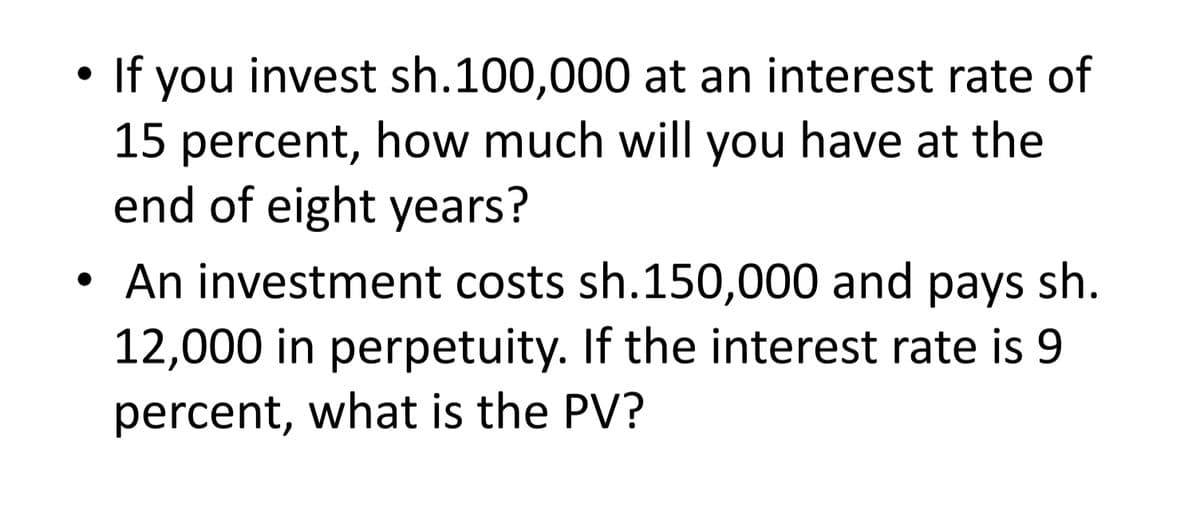 If you invest sh.100,000 at an interest rate of
15 percent, how much will you have at the
end of eight years?
An investment costs sh.150,000 and pays sh.
12,000 in perpetuity. If the interest rate is 9
percent, what is the PV?
