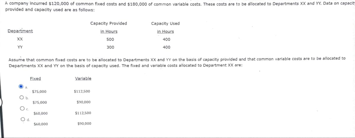 A company incurred $120,000 of common fixed costs and $180,000 of common variable costs. These costs are to be allocated to Departments XX and YY. Data on capacity
provided and capacity used are as follows:
Department
XX
YY
Capacity Provided
in Hours
500
300
Capacity Used
in Hours
400
400
Assume that common fixed costs are to be allocated to Departments XX and YY on the basis of capacity provided and that common variable costs are to be allocated to
Departments XX and YY on the basis of capacity used. The fixed and variable costs allocated to Department XX are:
Fixed
Variable
$75,000
$112,500
O b.
$75,000
$90,000
Ос
$60,000
$112,500
Od
$60,000
$90,000