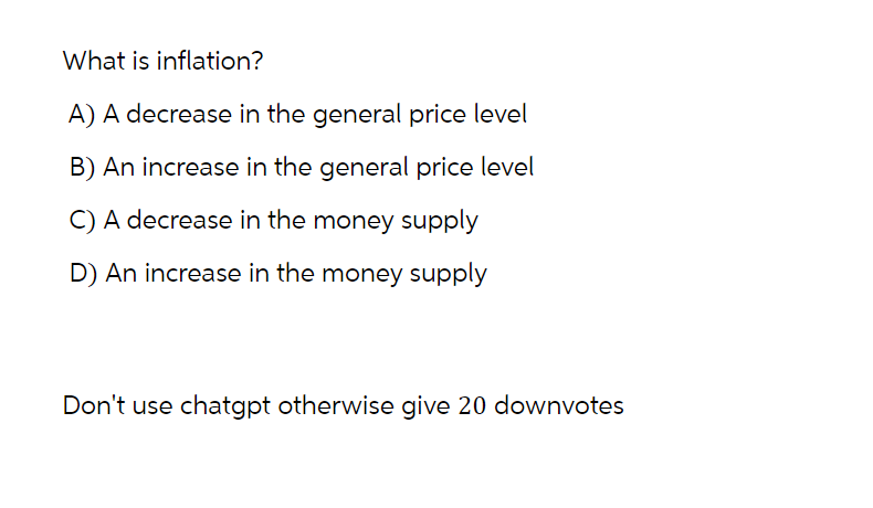 What is inflation?
A) A decrease in the general price level
B) An increase in the general price level
C) A decrease in the money supply
D) An increase in the money supply
Don't use chatgpt otherwise give 20 downvotes