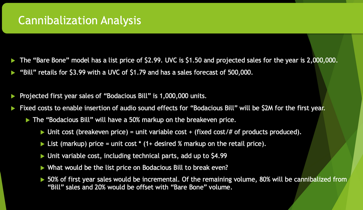 Cannibalization Analysis
The "Bare Bone" model has a list price of $2.99. UVC is $1.50 and projected sales for the year is 2,000,000.
"Bill" retails for $3.99 with a UVC of $1.79 and has a sales forecast of 500,000.
Projected first year sales of "Bodacious Bill" is 1,000,000 units.
Fixed costs to enable insertion of audio sound effects for "Bodacious Bill" will be $2M for the first year.
The "Bodacious Bill" will have a 50% markup on the breakeven price.
Unit cost (breakeven price) = unit variable cost + (fixed cost/# of products produced).
List (markup) price = unit cost * (1+ desired % markup on the retail price).
Unit variable cost, including technical parts, add up to $4.99
What would be the list price on Bodacious Bill to break even?
50% of first year sales would be incremental. Of the remaining volume, 80% will be cannibalized from
"Bill" sales and 20% would be offset with "Bare Bone" volume.
