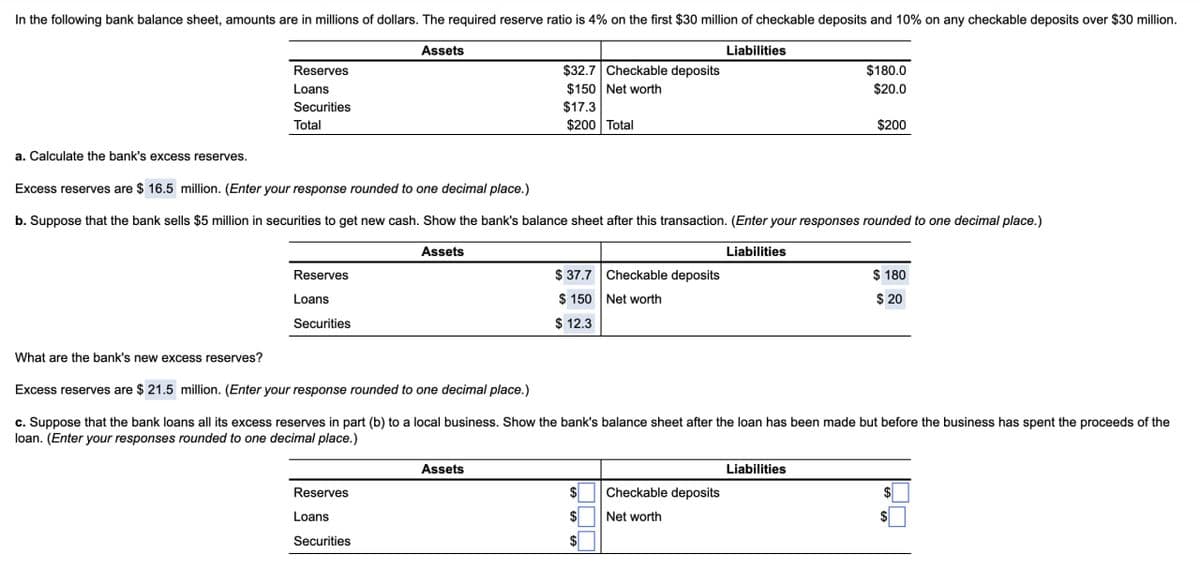 In the following bank balance sheet, amounts are in millions of dollars. The required reserve ratio is 4% on the first $30 million of checkable deposits and 10% on any checkable deposits over $30 million.
a. Calculate the bank's excess reserves.
Reserves
Loans
Securities
Total
Assets
Liabilities
$32.7 Checkable deposits
$150 Net worth
$17.3
$200 Total
$180.0
$20.0
$200
Excess reserves are $ 16.5 million. (Enter your response rounded to one decimal place.)
b. Suppose that the bank sells $5 million in securities to get new cash. Show the bank's balance sheet after this transaction. (Enter your responses rounded to one decimal place.)
Assets
Reserves
Loans
Securities
What are the bank's new excess reserves?
Liabilities
$ 37.7 Checkable deposits
$150 Net worth
$ 12.3
$ 180
$ 20
Excess reserves are $ 21.5 million. (Enter your response rounded to one decimal place.)
c. Suppose that the bank loans all its excess reserves in part (b) to a local business. Show the bank's balance sheet after the loan has been made but before the business has spent the proceeds of the
loan. (Enter your responses rounded to one decimal place.)
Reserves
Loans
Securities
Assets
Liabilities
Checkable deposits
Net worth