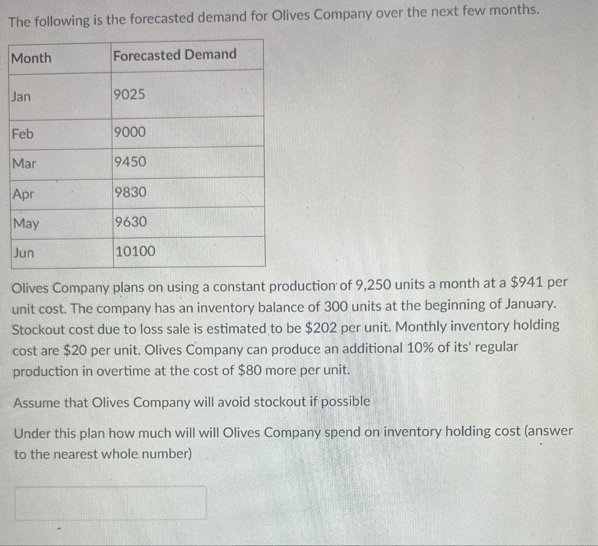 The following is the forecasted demand for Olives Company over the next few months.
Month
Forecasted Demand
Jan
9025
Feb
9000
Mar
9450
Apr
9830
May
9630
10100
Jun
Olives Company plans on using a constant production of 9,250 units a month at a $941 per
unit cost. The company has an inventory balance of 300 units at the beginning of January.
Stockout cost due to loss sale is estimated to be $202 per unit. Monthly inventory holding
cost are $20 per unit. Olives Company can produce an additional 10% of its' regular
production in overtime at the cost of $80 more per unit.
Assume that Olives Company will avoid stockout if possible
Under this plan how much will will Olives Company spend on inventory holding cost (answer
to the nearest whole number)