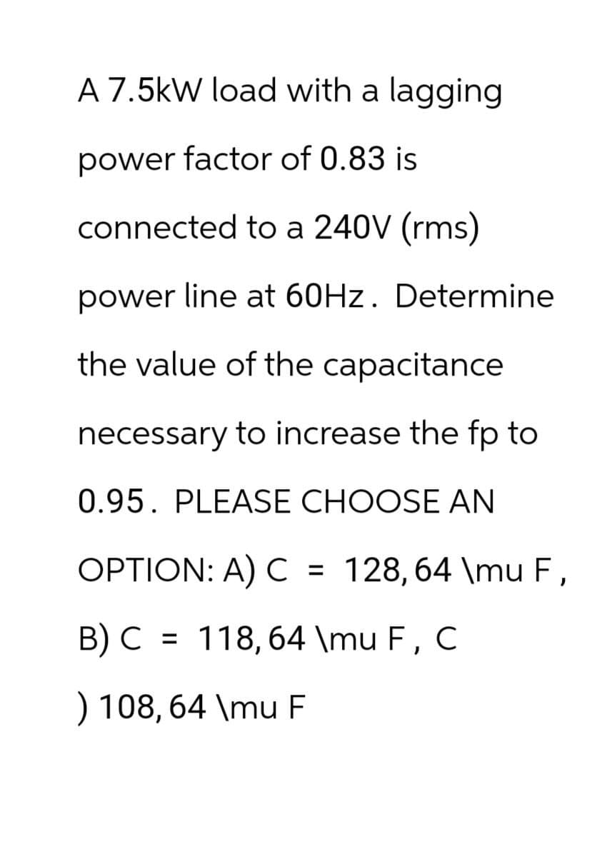 A 7.5kW load with a lagging
power factor of 0.83 is
connected to a 240V (rms)
power line at 60Hz. Determine
the value of the capacitance
necessary to increase the fp to
0.95. PLEASE CHOOSE AN
OPTION: A) C = 128,64 \mu F,
B) C = 118,64 \mu F, C
) 108, 64 \mu F