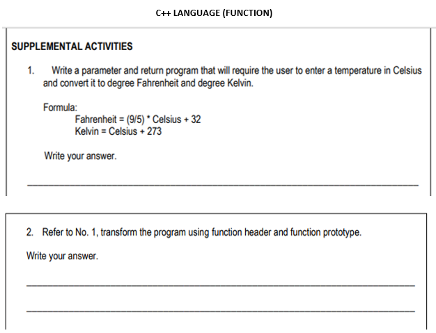 C+ LANGUAGE (FUNCTION)
SUPPLEMENTAL ACTIVITIES
1. Write a parameter and return program that will require the user to enter a temperature in Celsius
and convert it to degree Fahrenheit and degree Kelvin.
Formula:
Fahrenheit = (9/5) * Celsius + 32
Kelvin = Celsius + 273
Write your answer.
2. Refer to No. 1, transform the program using function header and function prototype.
Write your answer.

