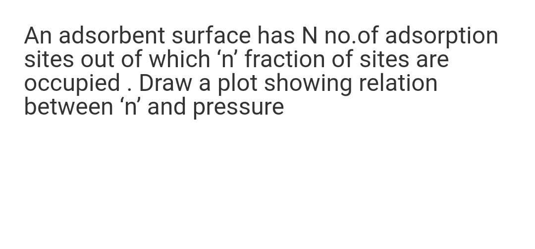 An adsorbent surface has N no.of adsorption
sites out of which 'n' fraction of sites are
occupied . Draw a plot showing relation
between 'n' and pressure
