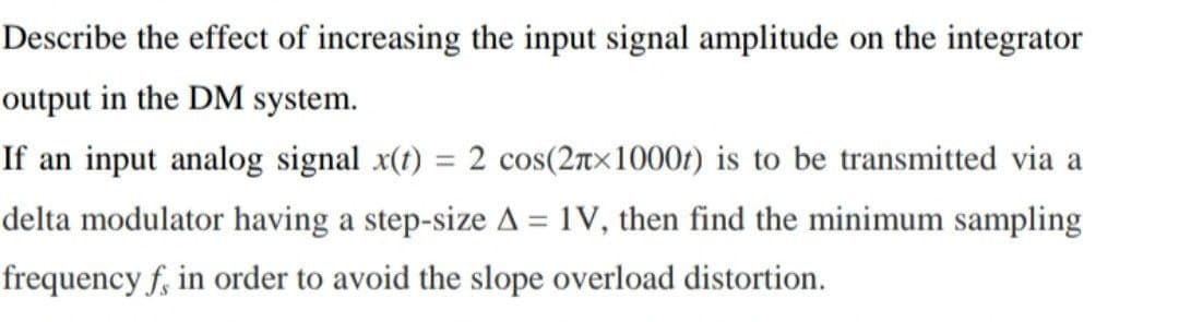 Describe the effect of increasing the input signal amplitude on the integrator
output in the DM system.
If an input analog signal x(t) = 2 cos(2Tx1000t) is to be transmitted via a
delta modulator having a step-size A = 1V, then find the minimum sampling
%3D
frequency f, in order to avoid the slope overload distortion.
