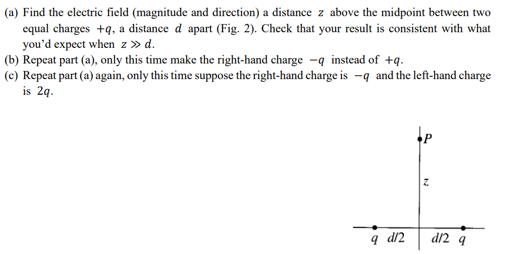 (a) Find the electric field (magnitude and direction) a distance z above the midpoint between two
equal charges +q, a distance d apart (Fig. 2). Check that your result is consistent with what
you'd expect when z » d.
(b) Repeat part (a), only this time make the right-hand charge -q instead of +q.
(c) Repeat part (a) again, only this time suppose the right-hand charge is −q and the left-hand charge
is 2q.
Z
q d/2
d12 q