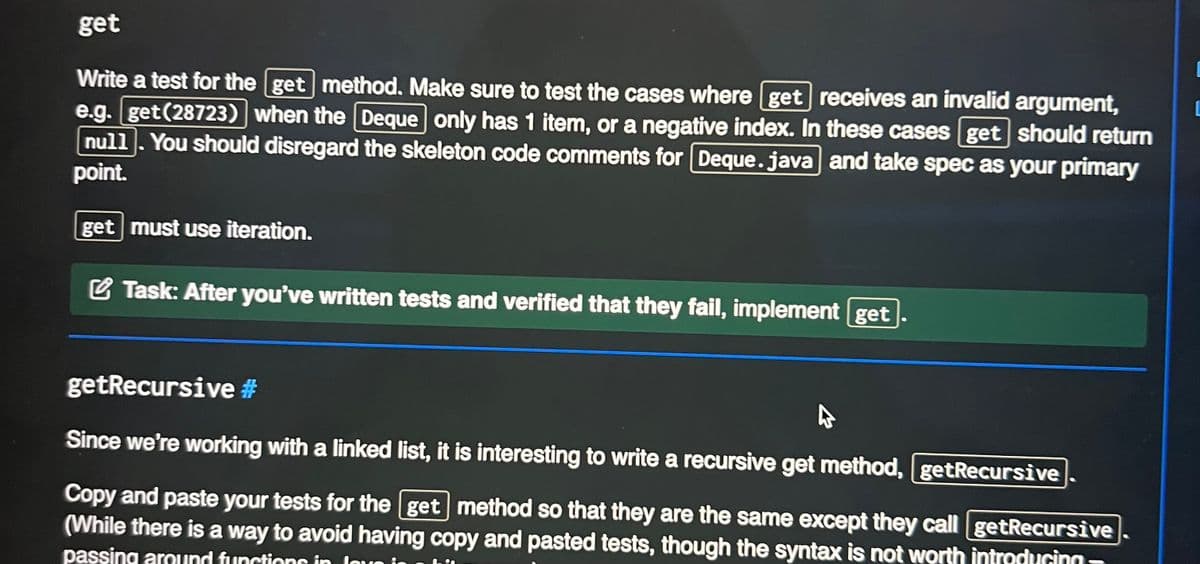 get
Write a test for the [get method. Make sure to test the cases where [get] receives an invalid argument,
e.g.get(28723) when the Deque only has 1 item, or a negative index. In these cases get should return
null. You should disregard the skeleton code comments for Deque.java and take spec as your primary
point.
get must use iteration.
Task: After you've written tests and verified that they fail, implement [get
getRecursive #
Since we're working with a linked list, it is interesting to write a recursive get method, [getRecursive
Copy and paste your tests for the [get method so that they are the same except they call getRecursive
(While there is a way to avoid having copy and pasted tests, though the syntax is not worth introducing-
passing around functions in love is
in