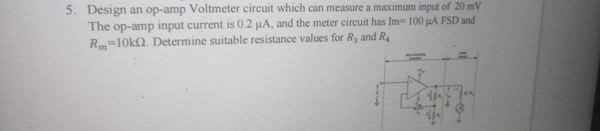 5. Design an op-amp Voltmeter circuit which can measure a maximum input of 20 mV
The op-amp input current is 0.2 µA, and the meter circuit has Im= 100 µA FSD and
Rm=10kQ. Determine suitable resistance values for Ra and R
