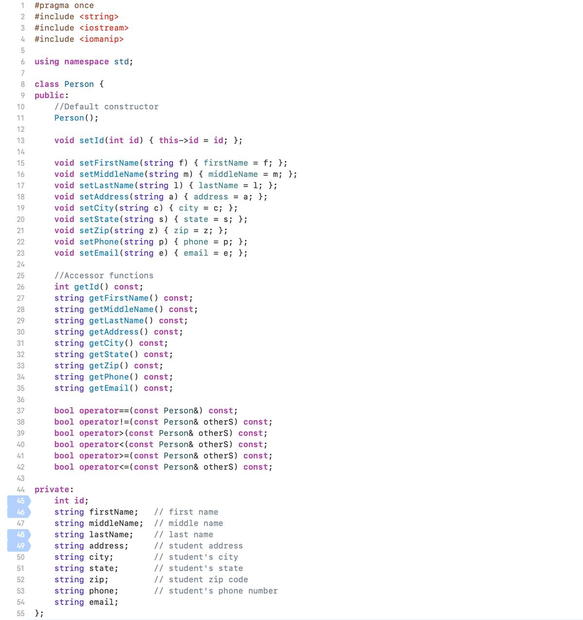 1 #pragma once
2 #include <string>
3 #include <iostream>
4 #include <iomanip>
5
6 using namespace std;
7
8 class Person {
9 public:
10
11
12
13
14
15
16
PFANN≈⇓⇓✿~✿252FF I F F F F F¶¶ÅNNA
17
18
19
20
21
23
24
26
27
28
29
30
31
32
33
34
35
36
37
38
39
40
41
42
43
45
46
47
44 private:
48
49
50
51
52
53
//Default constructor
Person();
54
55 };
void setId(int id) { this->id = id; };
void setFirstName(string f) { firstName = f; };
void setMiddleName(string m) { middleName = m; };
void setLastName (string 1) { lastName = 1; };
void setAddress (string a) { address = a; };
void setCity (string c) { city = c; };
void setState(string s) { state = s; };
void setZip(string z) { zip = z; };
void setPhone(string p) { phone = p; };
void setEmail (string e) { email = e; };
//Accessor functions
int getId() const;
string getFirstName() const;
string getMiddleName() const;
string getLastName() const;
string getAddress() const;
string getCity () const;
string getState() const;
string getZip() const;
string getPhone() const;
string getEmail() const;
bool operator==(const Person&) const;
bool operator !=(const Person& otherS) const;
bool operator> (const Person& otherS) const;
bool operator<(const Person& otherS) const;
bool operator>=(const Person& otherS) const;
bool operator<=(const Person& otherS) const;
int id;
string firstName; // first name
string middleName; // middle name
string lastName; // last name
string address; // student address
string city;
// student's city
string state;
// student's state
string zip;
// student zip code
string phone;
string email;
// student's phone number