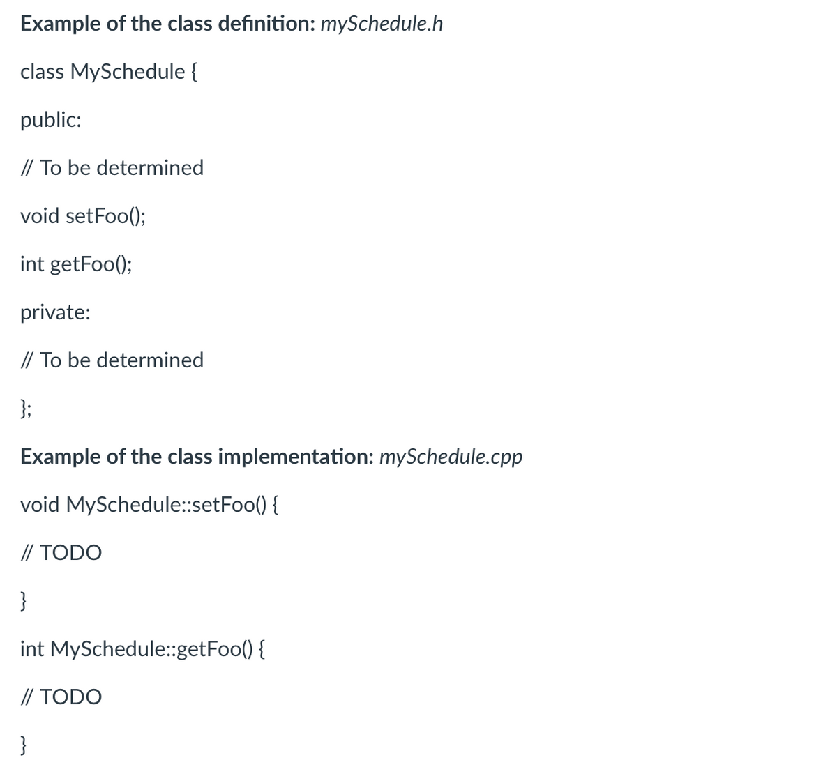 Example of the class definition: mySchedule.h
class MySchedule {
public:
// To be determined
void setFoo();
int getFoo();
private:
// To be determined
};
Example of the class implementation: mySchedule.cpp
void MySchedule::setFoo() {
// TODO
}
int MySchedule::getFoo() {
// TODO
}