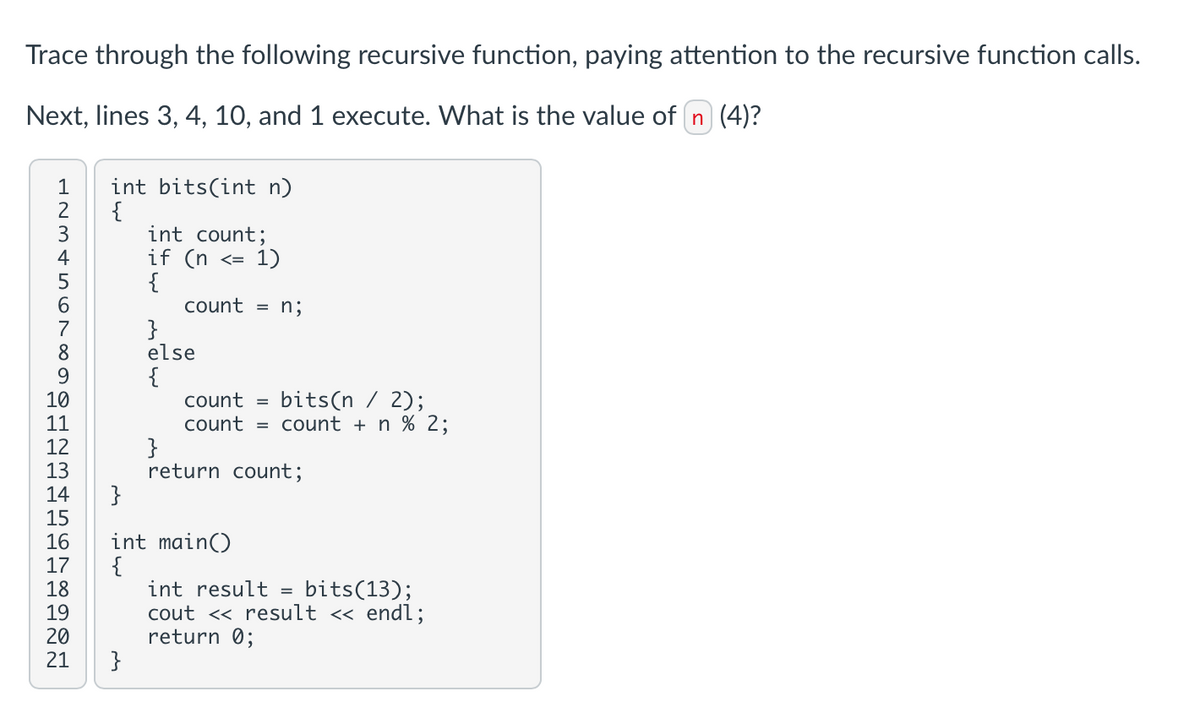 Trace through the following recursive function, paying attention to the recursive function calls.
Next, lines 3, 4, 10, and 1 execute. What is the value of n (4)?
12345678901234561392
21
int bits(int n)
{
}
{
int count;
}
if (n
{
}
else
{
<= 1)
count = n;
bits(n / 2);
count =
count = count + n % 2;
int main()
}
return count;
=
bits(13);
int result
cout << result << endl;
return 0;