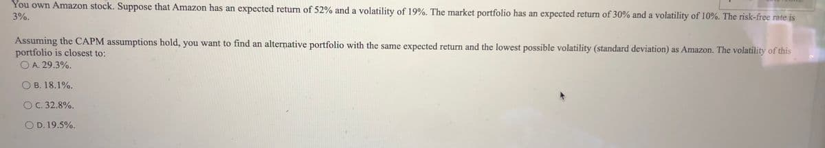 You own Amazon stock. Suppose that Amazon has an expected return of 52% and a volatility of 19%. The market portfolio has an expected return of 30% and a volatility of 10%. The risk-free rate is
3%.
Assuming the CAPM assumptions hold, you want to find an alternative portfolio with the same expected return and the lowest possible volatility (standard deviation) as Amazon. The volatility of this
portfolio is closest to:
O A. 29.3%.
O B. 18.1%.
OC. 32.8%.
O D. 19.5%.
